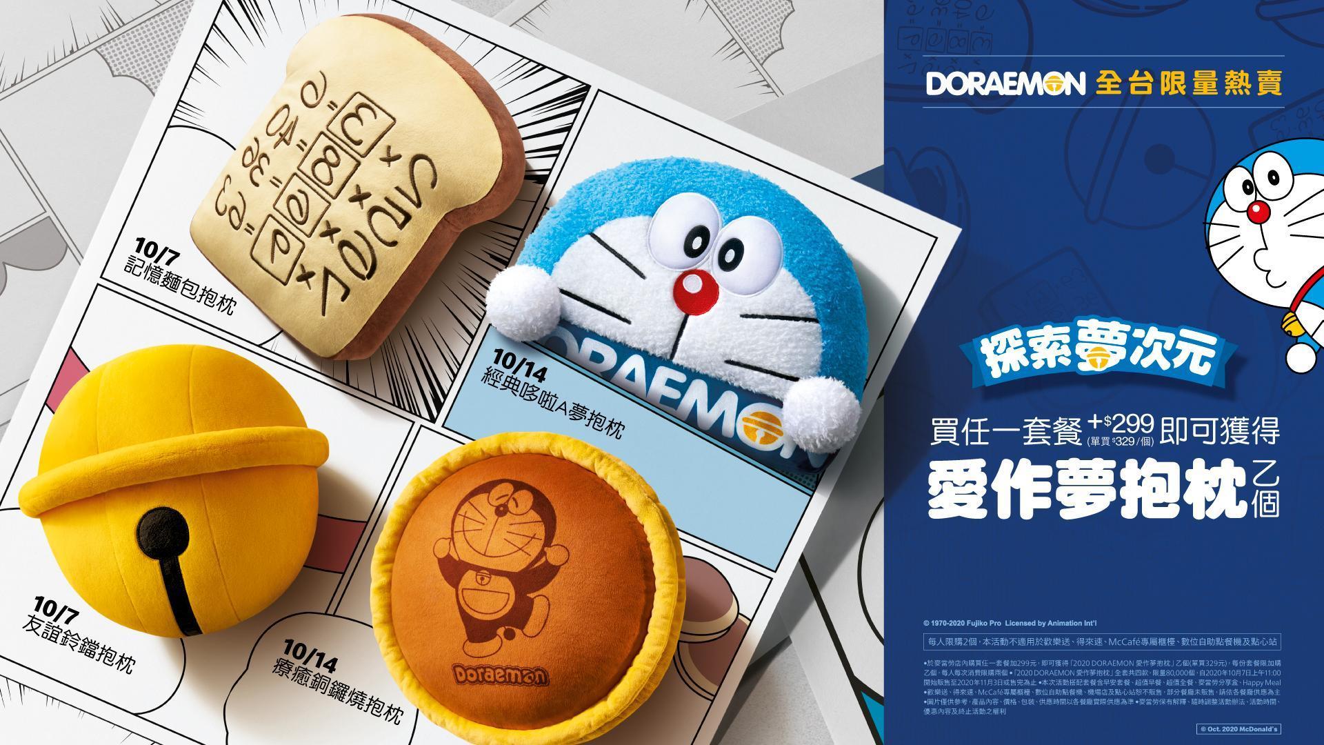 麥當勞「DORAEMON愛作夢抱枕」,10月7日起至11月3日止限量販售或售完為止,凡於麥當勞餐廳購買任何套餐加價299元,即可獲得「DORAEMON愛作夢抱枕」乙個。每份套餐限加購乙個,每人每次消費限加購2個。單買售價329元。