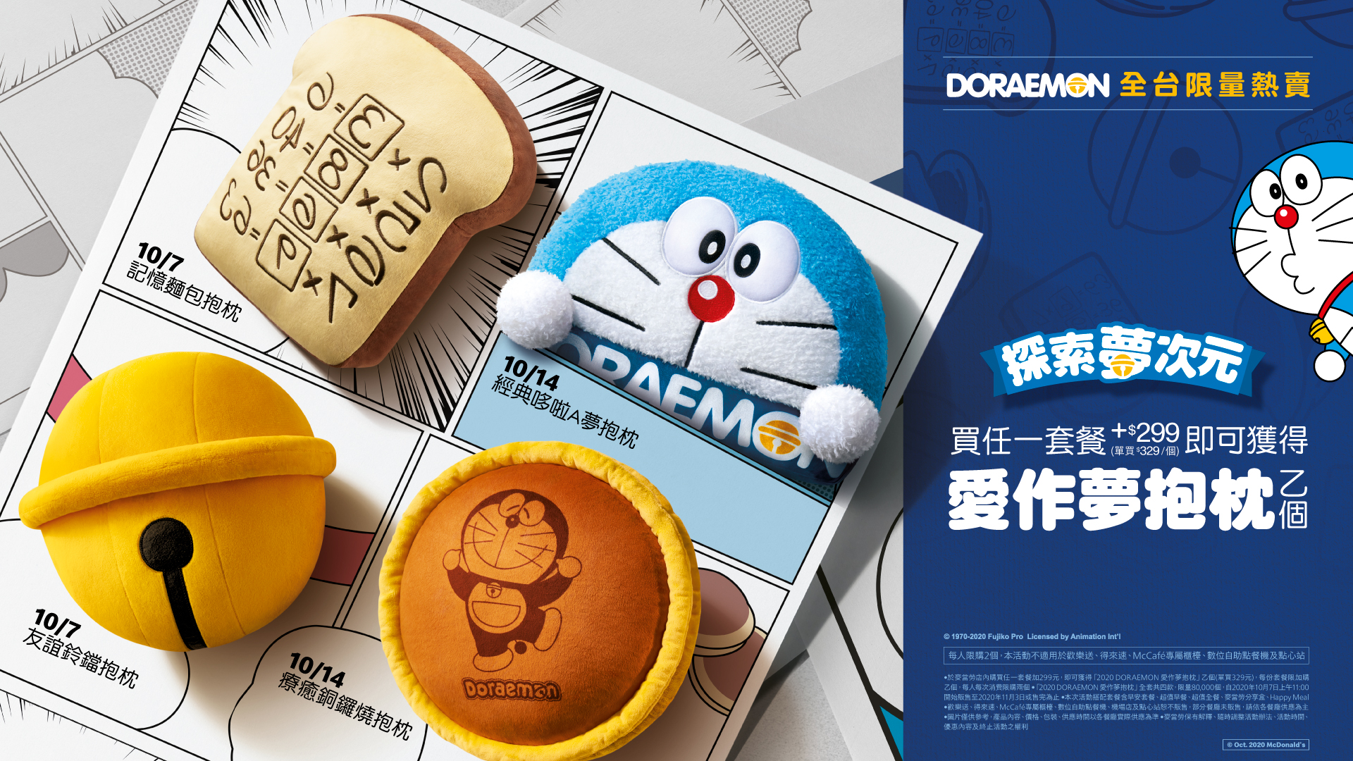 麥當勞「DORAEMON愛作夢抱枕」，10月7日起至11月3日止限量販售或售完為止，凡於麥當勞餐廳購買任何套餐加價299元，即可獲得「DORAEMON愛作夢抱枕」乙個。每份套餐限加購乙個，每人每次消費限加購2個。單買售價329元。